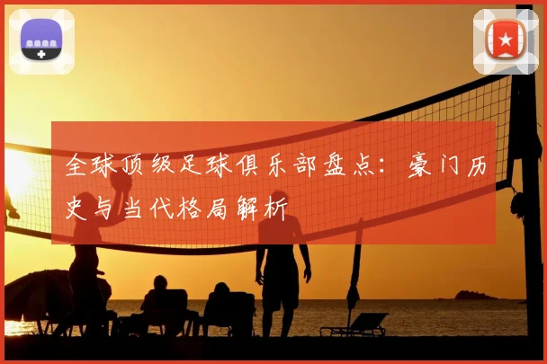 全球顶级足球俱乐部盘点:豪门历史与当代格局解析