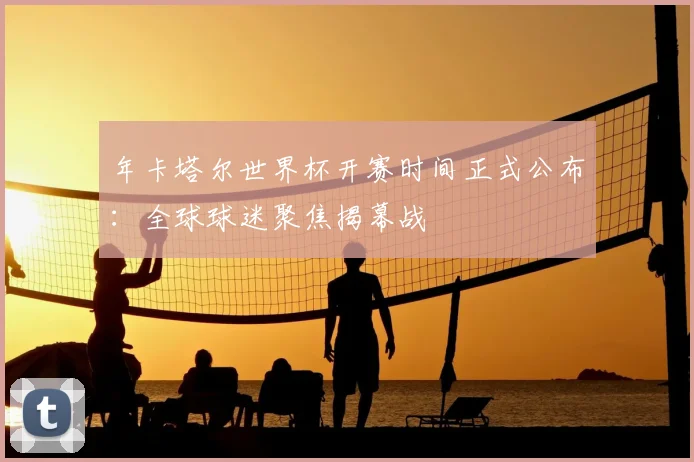 年卡塔尔世界杯开赛时间正式公布：全球球迷聚焦揭幕战