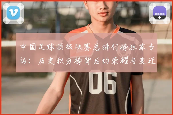 中国足球顶级联赛总排行榜独家专访：历史积分榜背后的荣耀与变迁
