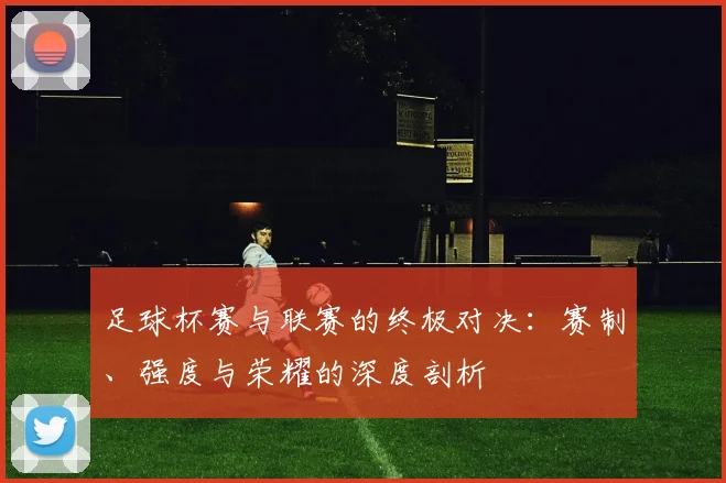 足球杯赛与联赛的终极对决：赛制、强度与荣耀的深度剖析